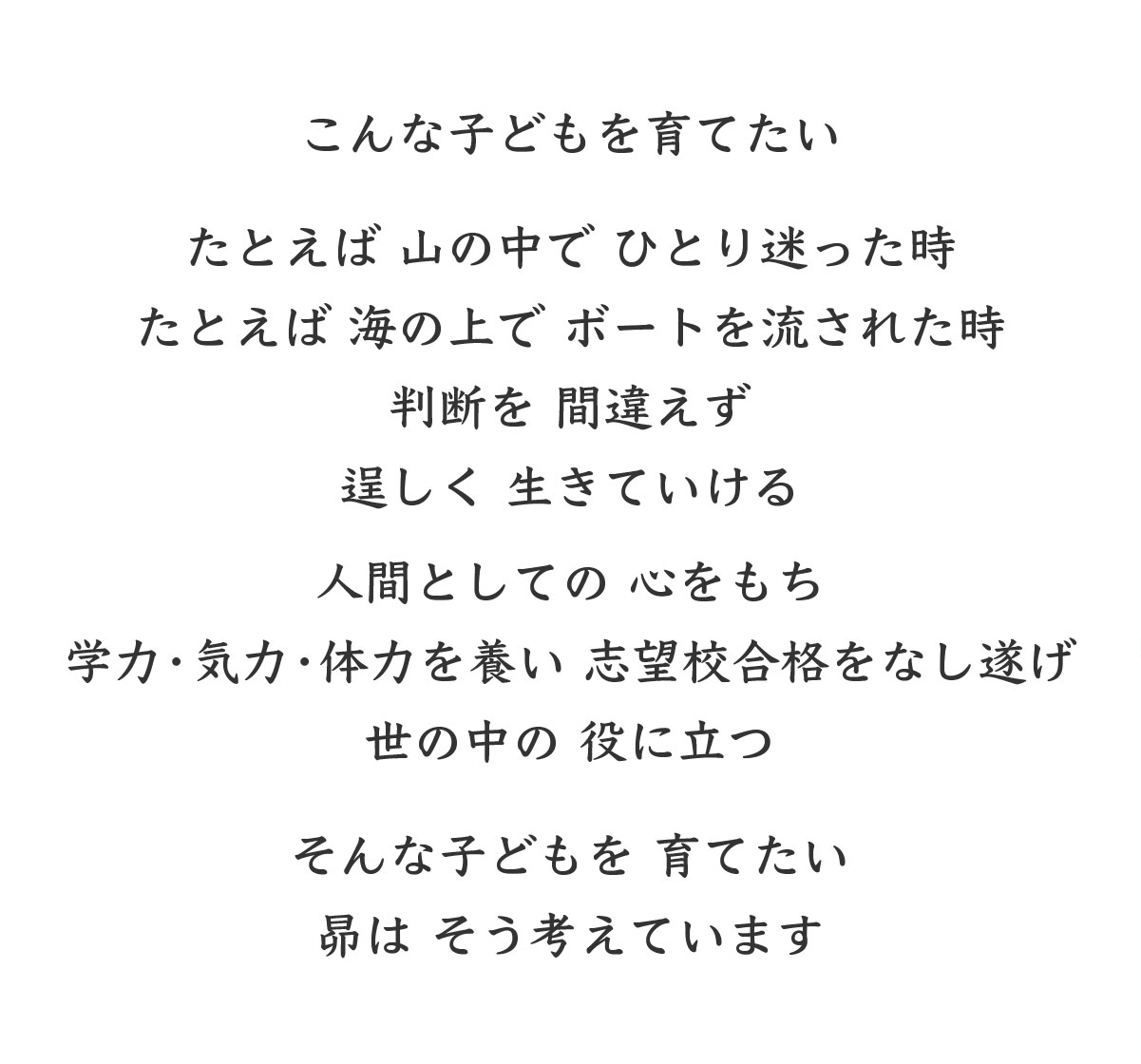 こんな子どもを育てたい たとえば 山の中で ひとり 迷った時 たとえば 海の上で ボートを 流された時 判断を 間違えず 逞しく 生きていける 人間としての 心をもち 学力・気力・体力を養い 志望校合格をなし遂げ 世の中の 役に立つ そんな子どもを 育てたい 昴は そう考えています